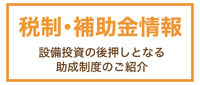 優遇税制・補助金　－設備投資に役立つ助成制度－